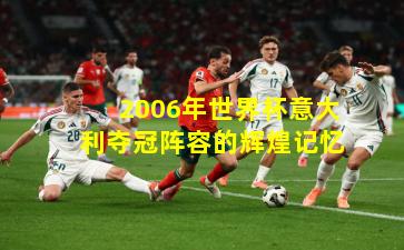 2006年世界杯意大利夺冠阵容的辉煌记忆