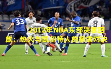 2012年NBA东部决赛回放：热火与凯尔特人的宿命对决
