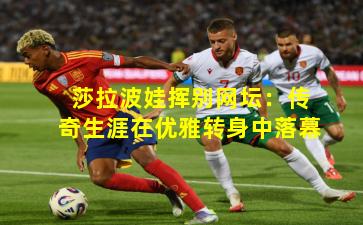 莎拉波娃挥别网坛:传奇生涯在优雅转身中落幕