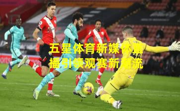 五星体育新媒体直播引领观赛新潮流