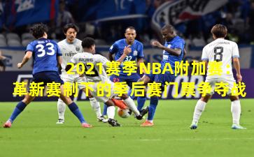 2021赛季NBA附加赛：革新赛制下的季后赛门票争夺战