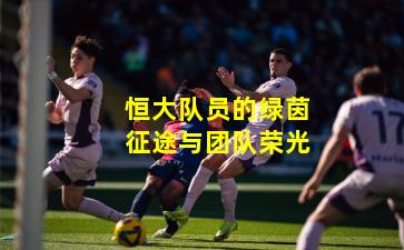 恒大队员的绿茵征途与团队荣光