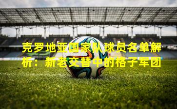 克罗地亚国家队球员名单解析：新老交替中的格子军团