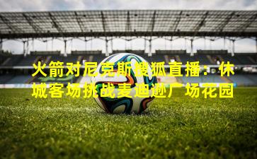 火箭对尼克斯搜狐直播：休城客场挑战麦迪逊广场花园