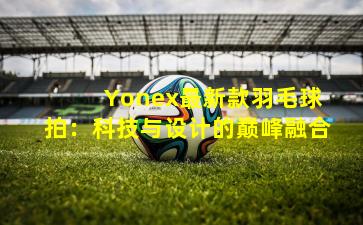  Yonex最新款羽毛球拍：科技与设计的巅峰融合