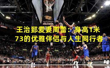 王治郅爱妻周蕾：身高1米73的优雅伴侣与人生同行者